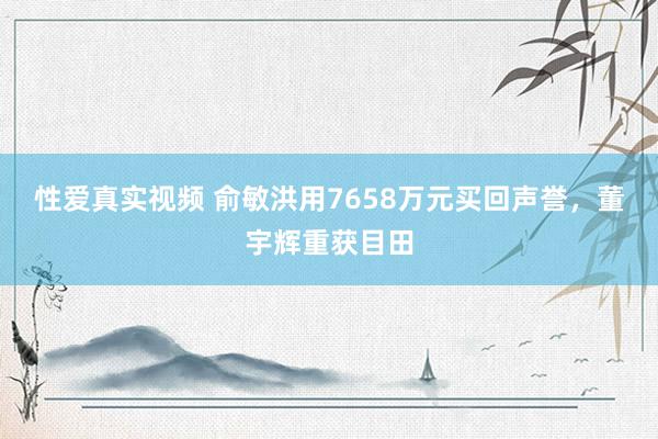 性爱真实视频 俞敏洪用7658万元买回声誉，董宇辉重获目田