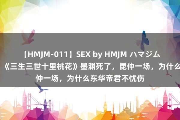 【HMJM-011】SEX by HMJM ハマジムベスト09 6時間 《三生三世十里桃花》墨渊死了，昆仲一场，为什么东华帝君不忧伤