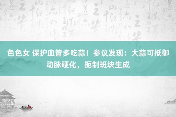 色色女 保护血管多吃蒜！参议发现：大蒜可抵御动脉硬化，扼制斑块生成