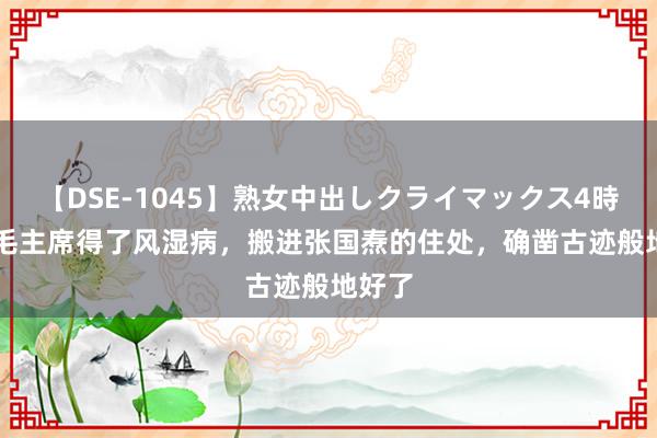 【DSE-1045】熟女中出しクライマックス4時間 4 毛主席得了风湿病，搬进张国焘的住处，确凿古迹般地好了