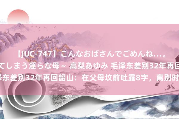 【JUC-747】こんなおばさんでごめんね…。～童貞チ○ポに発情してしまう淫らな母～ 高梨あゆみ 毛泽东差别32年再回韶山：在父母坟前吐露8字，离别时感叹良深