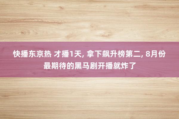 快播东京热 才播1天, 拿下飙升榜第二, 8月份最期待的黑马剧开播就炸了