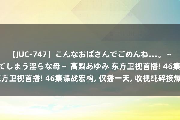 【JUC-747】こんなおばさんでごめんね…。～童貞チ○ポに発情してしまう淫らな母～ 高梨あゆみ 东方卫视首播! 46集谍战宏构, 仅播一天, 收视纯碎接爆表