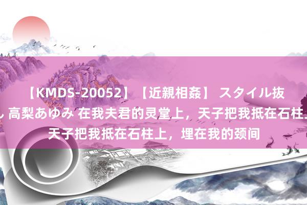 【KMDS-20052】【近親相姦】 スタイル抜群な僕の叔母さん 高梨あゆみ 在我夫君的灵堂上，天子把我抵在石柱上，埋在我的颈间