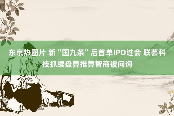 东京热图片 新“国九条”后首单IPO过会 联芸科技抓续盘算推算智商被问询