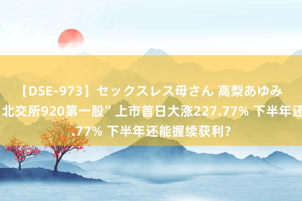 【DSE-973】セックスレス母さん 高梨あゆみ 火爆开市！“北交所920第一股”上市首日大涨227.77% 下半年还能握续获利？