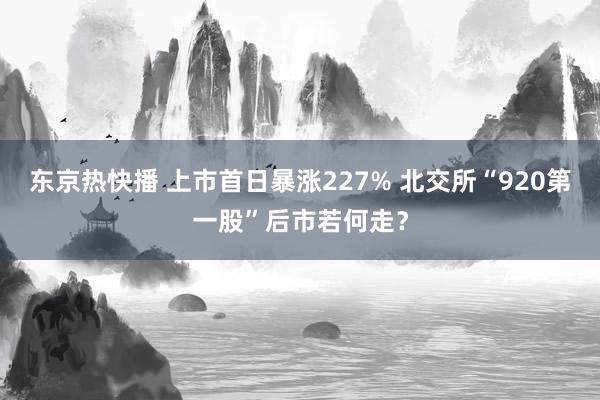 东京热快播 上市首日暴涨227% 北交所“920第一股”后市若何走？