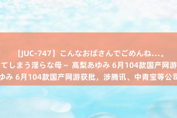 【JUC-747】こんなおばさんでごめんね…。～童貞チ○ポに発情してしまう淫らな母～ 高梨あゆみ 6月104款国产网游获批，涉腾讯、中青宝等公司