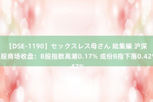 【DSE-1190】セックスレス母さん 総集編 沪深B股商场收盘：B股指数高潮0.17% 成份B指下落0.42%