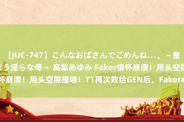 【JUC-747】こんなおばさんでごめんね…。～童貞チ○ポに発情してしまう淫らな母～ 高梨あゆみ Faker情怀崩溃！用头空隙撞墙！T1再次败给GEN后，Faker心态炸了