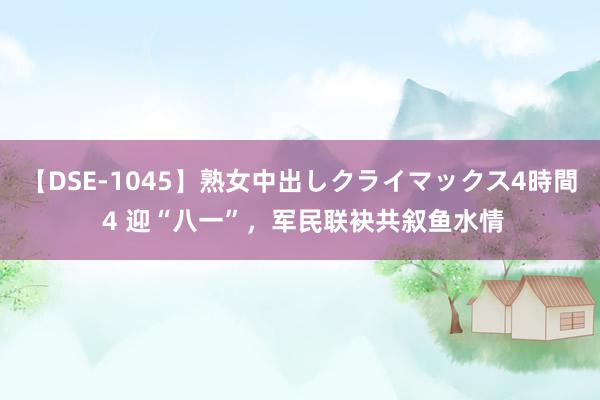 【DSE-1045】熟女中出しクライマックス4時間 4 迎“八一”，军民联袂共叙鱼水情