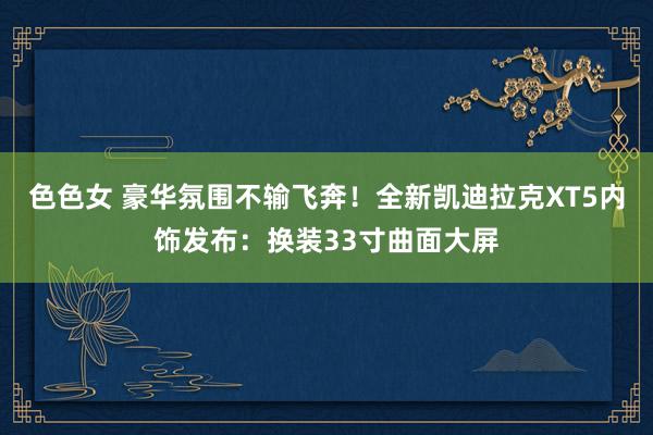 色色女 豪华氛围不输飞奔！全新凯迪拉克XT5内饰发布：换装33寸曲面大屏