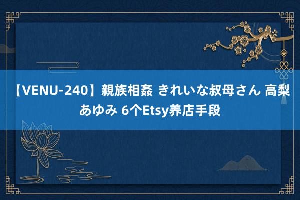 【VENU-240】親族相姦 きれいな叔母さん 高梨あゆみ 6个Etsy养店手段