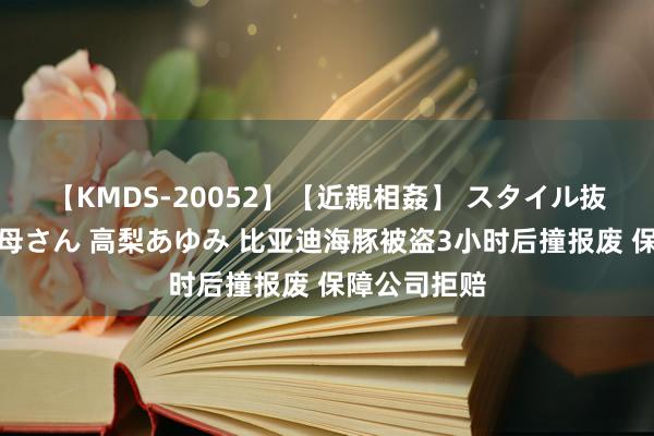 【KMDS-20052】【近親相姦】 スタイル抜群な僕の叔母さん 高梨あゆみ 比亚迪海豚被盗3小时后撞报废 保障公司拒赔