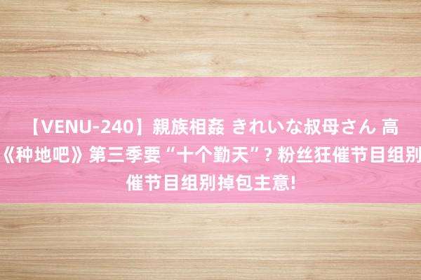 【VENU-240】親族相姦 きれいな叔母さん 高梨あゆみ 《种地吧》第三季要“十个勤天”? 粉丝狂催节目组别掉包主意!