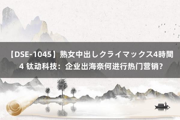 【DSE-1045】熟女中出しクライマックス4時間 4 钛动科技：企业出海奈何进行热门营销？