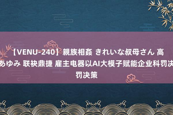 【VENU-240】親族相姦 きれいな叔母さん 高梨あゆみ 联袂鼎捷 雇主电器以AI大模子赋能企业科罚决策