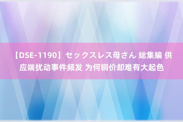 【DSE-1190】セックスレス母さん 総集編 供应端扰动事件频发 为何铜价却难有大起色