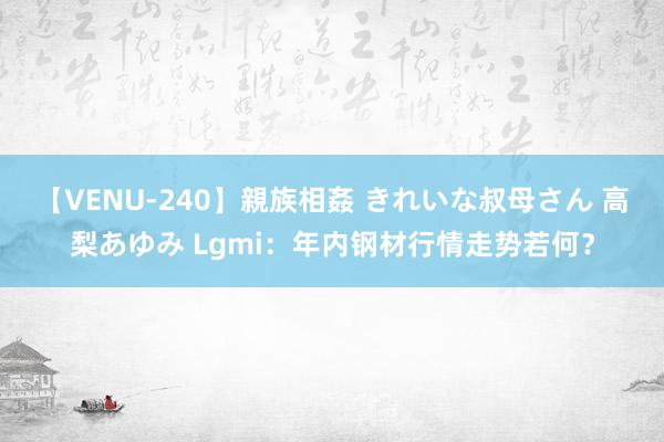 【VENU-240】親族相姦 きれいな叔母さん 高梨あゆみ Lgmi：年内钢材行情走势若何？