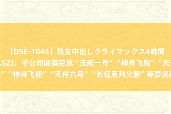 【DSE-1045】熟女中出しクライマックス4時間 4 楚江新材(002171.SZ)：子公司圆满完成“玉阙一号”“神舟飞船”“天舟六号”“长征系列火箭”等要害航天保险任务