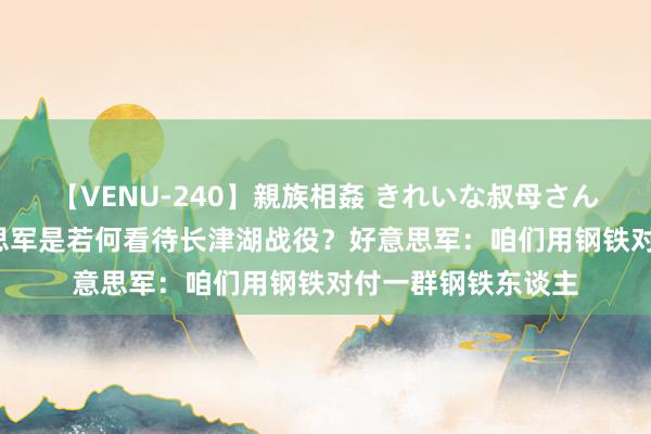 【VENU-240】親族相姦 きれいな叔母さん 高梨あゆみ 好意思军是若何看待长津湖战役？好意思军：咱们用钢铁对付一群钢铁东谈主