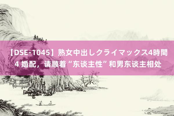 【DSE-1045】熟女中出しクライマックス4時間 4 婚配，请顺着“东谈主性”和男东谈主相处