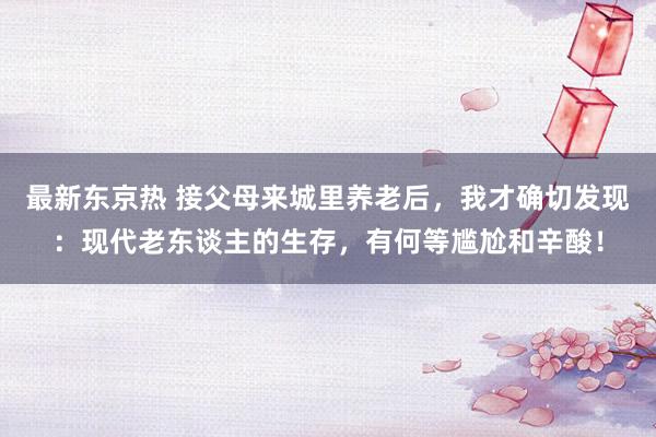 最新东京热 接父母来城里养老后，我才确切发现：现代老东谈主的生存，有何等尴尬和辛酸！