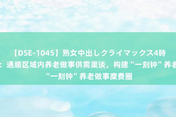 【DSE-1045】熟女中出しクライマックス4時間 4 民政部：通顺区域内养老做事供需渠谈，构建“一刻钟”养老做事糜费圈