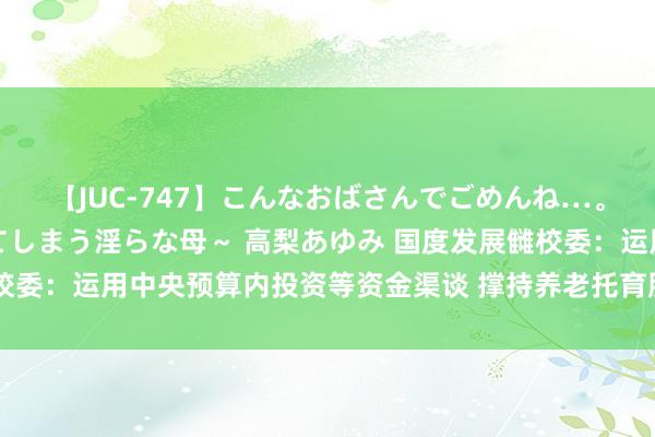 【JUC-747】こんなおばさんでごめんね…。～童貞チ○ポに発情してしまう淫らな母～ 高梨あゆみ 国度发展雠校委：运用中央预算内投资等资金渠谈 撑持养老托育服务体系才智建筑