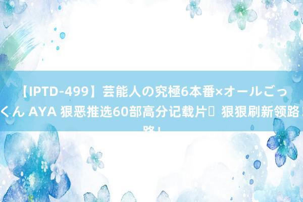 【IPTD-499】芸能人の究極6本番×オールごっくん AYA 狠恶推选60部高分记载片✨狠狠刷新领路！