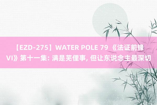 【EZD-275】WATER POLE 79 《法证前锋VI》第十一集: 满是芜俚事, 但让东说念主最深切