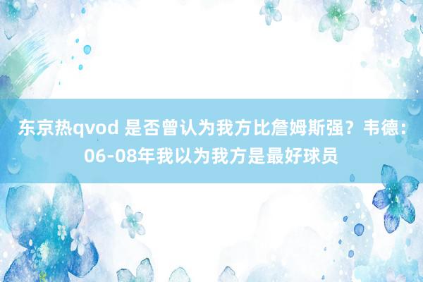 东京热qvod 是否曾认为我方比詹姆斯强？韦德：06-08年我以为我方是最好球员