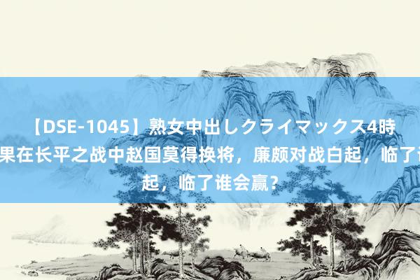 【DSE-1045】熟女中出しクライマックス4時間 4 如果在长平之战中赵国莫得换将，廉颇对战白起，临了谁会赢？