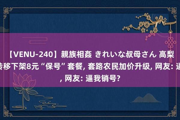 【VENU-240】親族相姦 きれいな叔母さん 高梨あゆみ 转移下架8元“保号”套餐, 套路农民加价升级, 网友: 逼我销号?