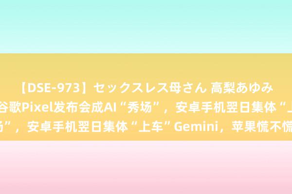 【DSE-973】セックスレス母さん 高梨あゆみ 提前两个月“抢跑”！谷歌Pixel发布会成AI“秀场”，安卓手机翌日集体“上车”Gemini，苹果慌不慌？
