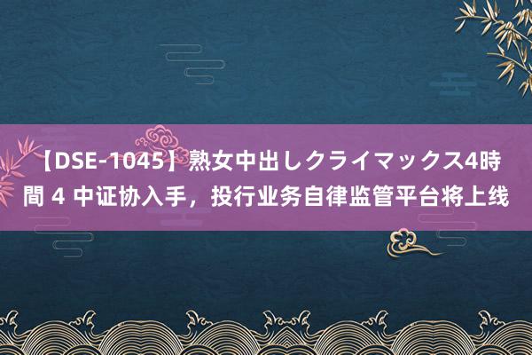 【DSE-1045】熟女中出しクライマックス4時間 4 中证协入手，投行业务自律监管平台将上线