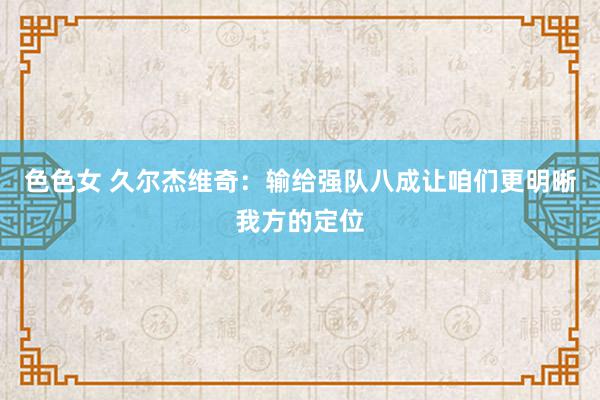 色色女 久尔杰维奇：输给强队八成让咱们更明晰我方的定位