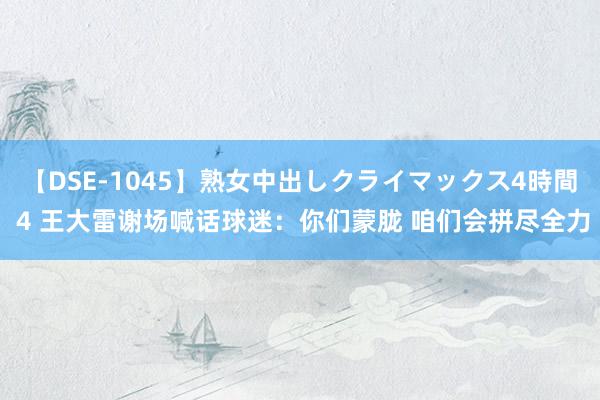 【DSE-1045】熟女中出しクライマックス4時間 4 王大雷谢场喊话球迷：你们蒙胧 咱们会拼尽全力