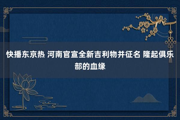 快播东京热 河南官宣全新吉利物并征名 隆起俱乐部的血缘