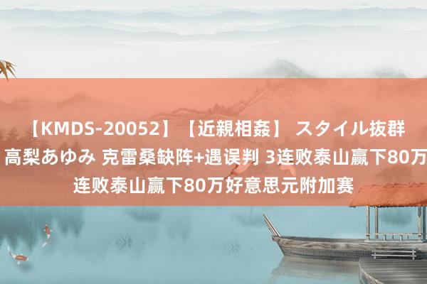 【KMDS-20052】【近親相姦】 スタイル抜群な僕の叔母さん 高梨あゆみ 克雷桑缺阵+遇误判 3连败泰山赢下80万好意思元附加赛