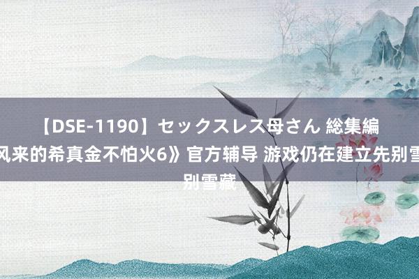 【DSE-1190】セックスレス母さん 総集編 《风来的希真金不怕火6》官方辅导 游戏仍在建立先别雪藏