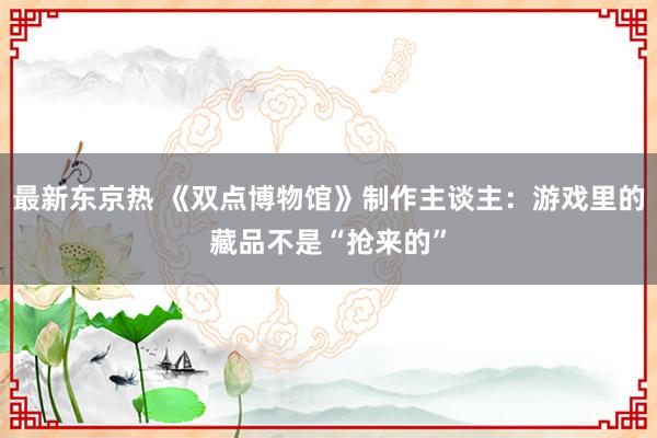 最新东京热 《双点博物馆》制作主谈主：游戏里的藏品不是“抢来的”