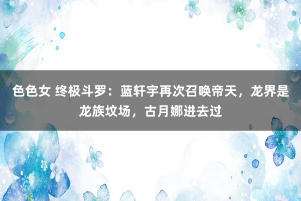 色色女 终极斗罗：蓝轩宇再次召唤帝天，龙界是龙族坟场，古月娜进去过