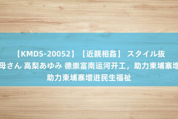 【KMDS-20052】【近親相姦】 スタイル抜群な僕の叔母さん 高梨あゆみ 德崇富南运河开工，助力柬埔寨增进民生福祉