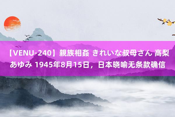 【VENU-240】親族相姦 きれいな叔母さん 高梨あゆみ 1945年8月15日，日本晓喻无条款确信