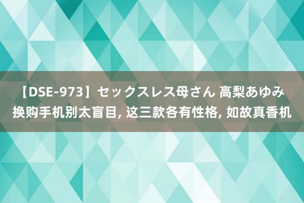 【DSE-973】セックスレス母さん 高梨あゆみ 换购手机别太盲目, 这三款各有性格, 如故真香机