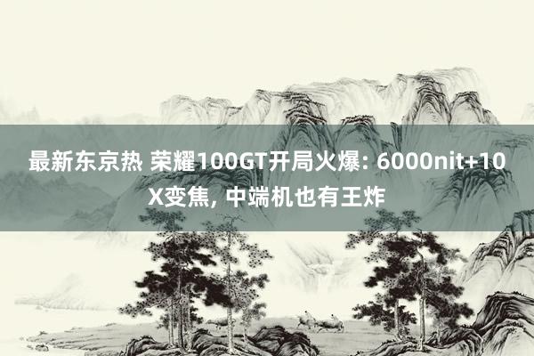 最新东京热 荣耀100GT开局火爆: 6000nit+10X变焦, 中端机也有王炸