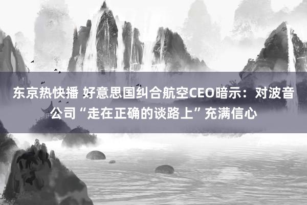 东京热快播 好意思国纠合航空CEO暗示：对波音公司“走在正确的谈路上”充满信心