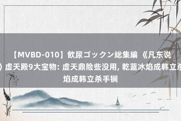 【MVBD-010】飲尿ゴックン総集編 《凡东说念主》虚天殿9大宝物: 虚天鼎险些没用, 乾蓝冰焰成韩立杀手锏