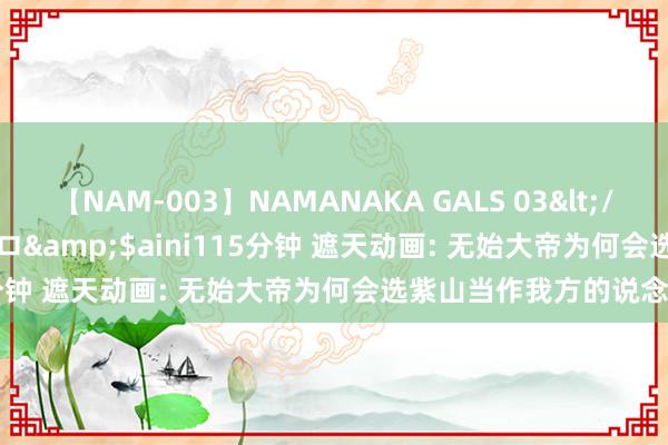 【NAM-003】NAMANAKA GALS 03</a>2010-08-27ピエロ&$aini115分钟 遮天动画: 无始大帝为何会选紫山当作我方的说念场?